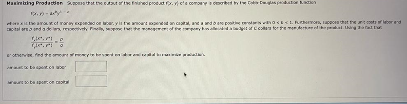 Maximizing Production Suppose that the output of the finished product (x, y) of a company is described by the Cobb-Douglas production function
(x, y) - axy! - b
where x is the amount of money expended on labor, y is the amount expended on capital, and a and b are positive constants with 0 <b< 1. Furthermore, suppose that the unit costs of labor and
capital are p and q dollars, respectively. Finally, suppose that the management of the company has allocated a budget of C dollars for the manufacture of the product. Using the fact that
,(x*, y*)
%3!
or otherwise, find the amount of money to be spent on labor and capital to maximize production.
amount to be spent on labor
amount to be spent on capital
