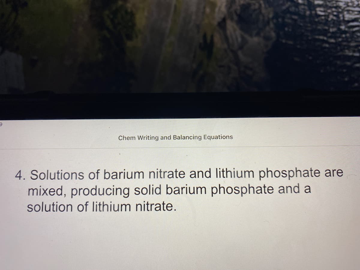 Chem Writing and Balancing Equations
4. Solutions of barium nitrate and lithium phosphate are
mixed, producing solid barium phosphate and a
solution of lithium nitrate.
