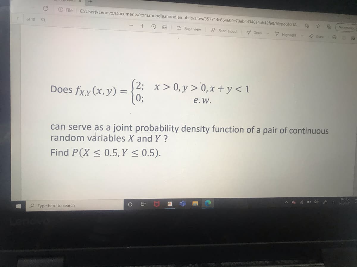 O File
C:/Users/Lenovo/Documents/com.moodle.moodlemobile/sites/357714c664609c70eb44348a4ab42fe8/filepool/STA.
ot syncing
7.
of 10
D Page view
A Read aloud
V Draw
Highlight
O Erase
(2; x> 0,y > 0,x + y < 1
10;
Does fx,y (x, y) =
е. w.
can serve as a joint probability density function of a pair of continuous
random variables X and Y ?
Find P(X < 0.5, Y < 0.5).
06:15
O Type here to search
