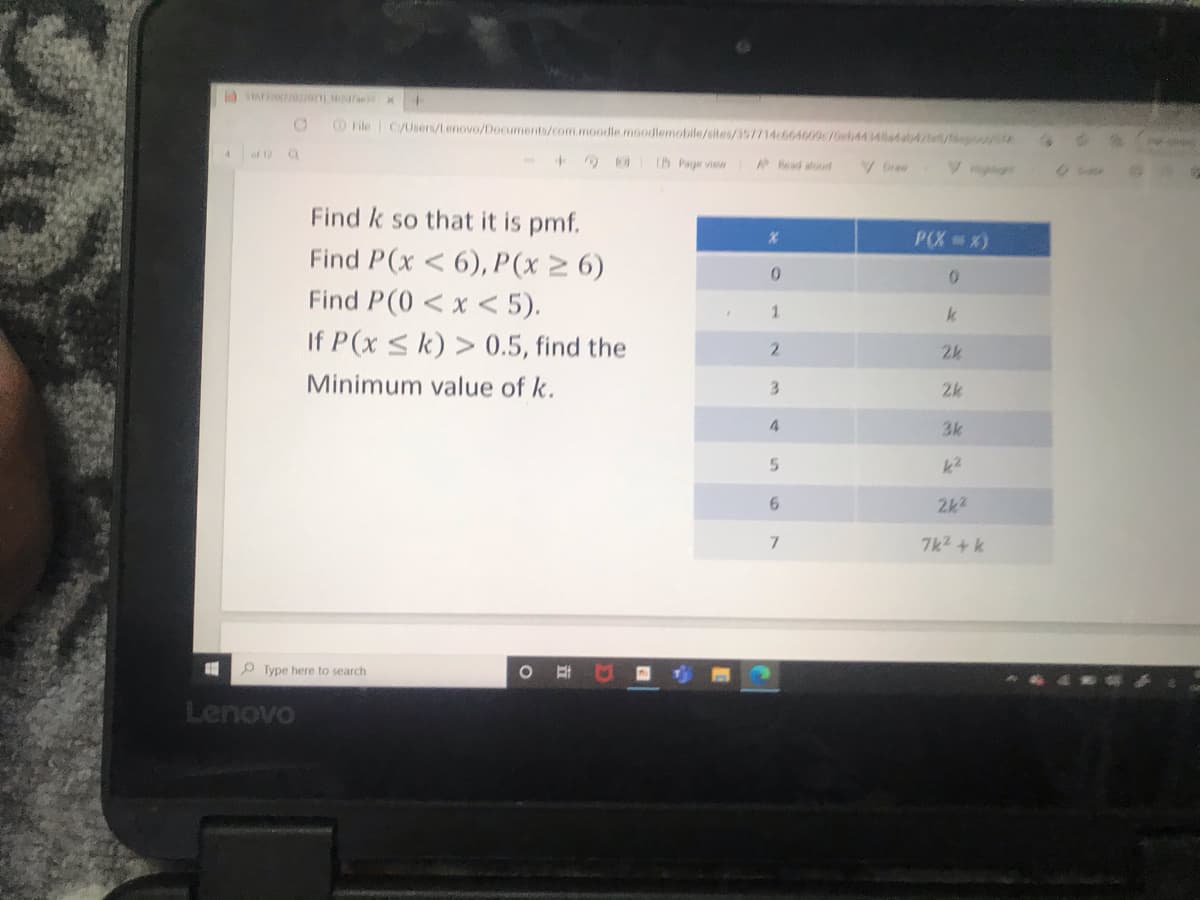 OFile C/Users/tenovo/Documents/com.moodle.moodlemobile/sites/357714c664609/0eb44 346a4/ e
of 12
@ IBPaye view
ead atoud
Find k so that it is pmf.
P(X x)
Find P(x < 6), P(x 2 6)
Find P(0 < x < 5).
1.
If P(x sk) > 0.5, find the
2.
2k
Minimum value of k.
3.
2k
4.
3k
5.
k2
6.
2k2
7k2 +k
O Type here to search
Lenovo
