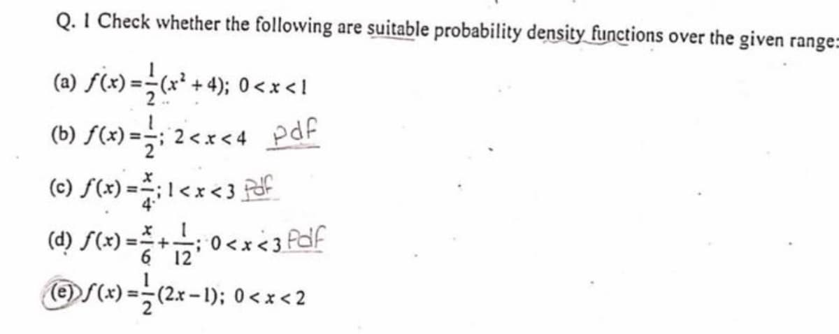 Q. I Check whether the following are suitable probability density functions over the given range=
(a) f(x) =(x + 4); 0<x <!
(b) S(4) =;
2<x<4 pdf
(c)
< 3
(d) S(x) = +: 0<x<3of
;0 <x<3 Pdf
6 12
(e)
OS(x) =-(2x -1); 0 <x<2
