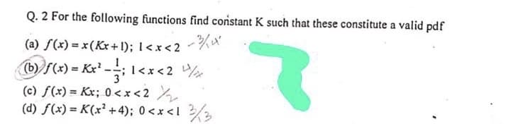 Q. 2 For the following functions find constant K such that these constitute a valid pdf
(a) f(x) = x(Kr+1); 1<x<2-%*
(b))f(x) = Kx' -; l<x<2
I<x <
(c) f(x) = Kx; 0<x<2
(d) f(x) = K(x² +4); 0<x <l 2/
