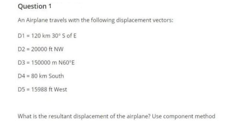 Question 1
An Airplane travels with the following displacement vectors:
D1 = 120 km 30° S of E
D2 20000 ft Nw
D3 150000 m N60°E
D4 = 80 km South
D5 = 15988 ft West
What is the resultant displacement of the airplane? Use component method
