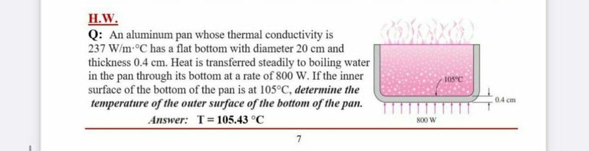 H.W.
Q: An aluminum pan whose thermal conductivity is
237 W/m-°C has a flat bottom with diameter 20 cm and
thickness 0.4 cm. Heat is transferred steadily to boiling water
in the pan through its bottom at a rate of 800 W. If the inner
surface of the bottom of the pan is at 105°C, determine the
temperature of the outer surface of the bottom of the pan.
105°C
0.4 cm
Answer: T= 105.43 °C
800 W
7
