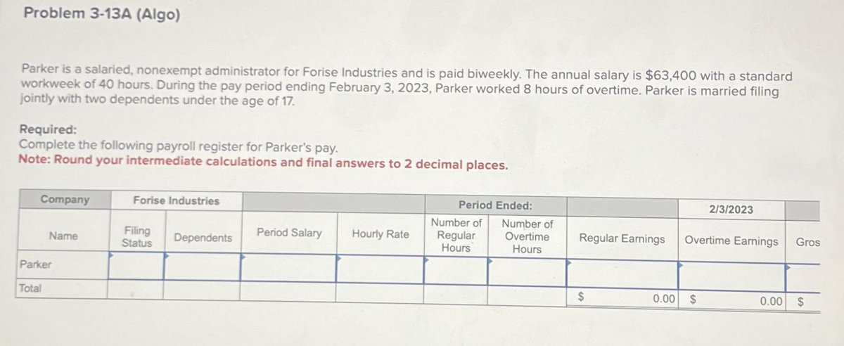 Problem 3-13A (Algo)
Parker is a salaried, nonexempt administrator for Forise Industries and is paid biweekly. The annual salary is $63,400 with a standard
workweek of 40 hours. During the pay period ending February 3, 2023, Parker worked 8 hours of overtime. Parker is married filing
jointly with two dependents under the age of 17.
Required:
Complete the following payroll register for Parker's pay.
Note: Round your intermediate calculations and final answers to 2 decimal places.
Company
Name
Parker
Total
Forise Industries
Filing
Status
Dependents
Period Salary
Hourly Rate
Period Ended:
Number of
Overtime
Hours
Number of
Regular
Hours
Regular Earnings
$
0.00
2/3/2023
Overtime Earnings
$
Gros
0.00 $