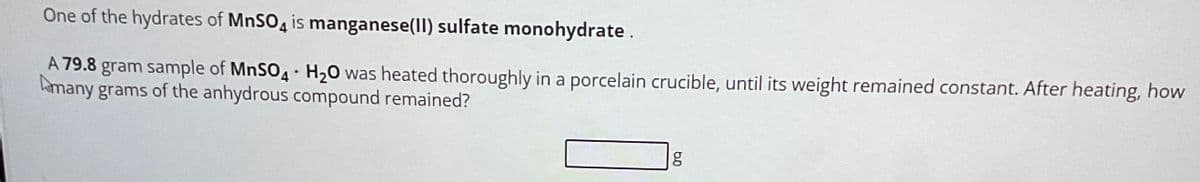 One of the hydrates of MnSO4 is manganese(II) sulfate monohydrate.
A 79.8 gram sample of MnSO4 H₂O was heated thoroughly in a porcelain crucible, until its weight remained constant. After heating, how
many grams of the anhydrous compound remained?
.
6.0