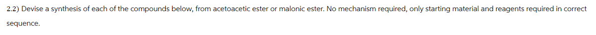 2.2) Devise a synthesis of each of the compounds below, from acetoacetic ester or malonic ester. No mechanism required, only starting material and reagents required in correct
sequence.