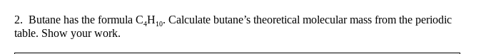 2. Butane has the formula C,H,10. Calculate butane's theoretical molecular mass from the periodic
table. Show your work.
