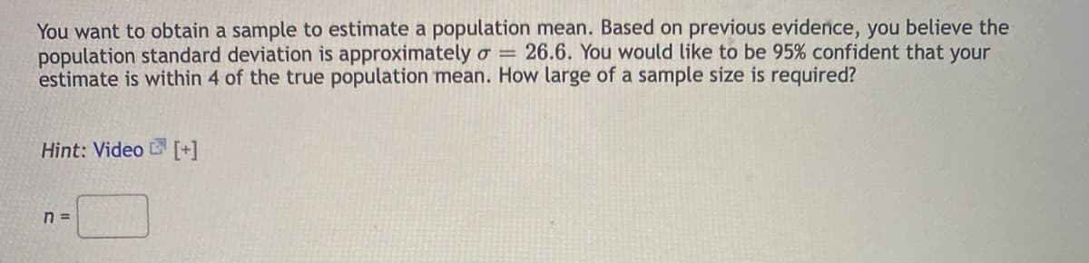 You want to obtain a sample to estimate a population mean. Based on previous evidence, you believe the
population standard deviation is approximately o = 26.6. You would like to be 95% confident that your
estimate is within 4 of the true population mean. How large of a sample size is required?
Hint: Video [+]
n =
