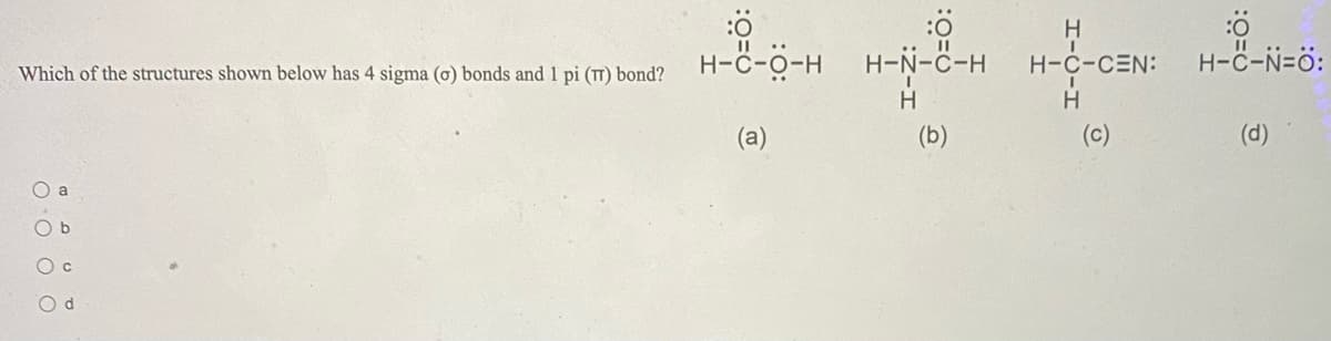 H
.. II
H-ċ-o-H
H-N-C-H H-C-CEN:
H-C-N=ö:
Which of the structures shown below has 4 sigma (o) bonds and 1 pi (T) bond?
(a)
(b)
(c)
(d)
O a
O b
O c
