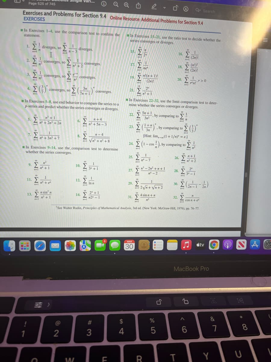 ngie Vari...
Page 525 of 745
Q Search
Exercises and Problems for Section 9.4 Online Resource: Additional Problems for Section 9.4
EXERCISES
In Exercises 1-4, use the comparison test to confirm the
In Exercises 15-21, use the ratio test to decide whether the
series converges or diverges.
statement,
00
. Σ- άνerges,
2a diverges.
so
00
15. Σ
00
n-3
16. E
1
(2n)!
2
00
2. 25 converges, so
Σ
00
n² +2
converges.
17. E
(n!)?
(2n)!
18.
ne
1
3. converges, so
Σ
e
converges.
19. S n!(n+ 1)!
(2n)!
00
20.
n!
00
EG) converges, so
4.
3n
Σ
21. 2
7n+1) converges.
n'+1
In Exercises 5-8, use end behavior to compare the series to a
p-series and predict whether the series converges or diverges.
In Exercises 22-32, use the limit comparison test to deter-
mine whether the series converges or diverges.
00
5n + 1
by comparing to
00
22.
5. Sn' +1
n* + 2n + 2n
00
3n2
n+4
6. E
n3 + 5n – 3
00
23. E()
1+n
3n
by comparing to GY
00
n-4
nt + 3n? +7
8.
(Hint: lim,(1+1/n)" = e.]
Vn + n? +8
00
24. (1- cos - ). by comparing to
In Exercises 9-14, use the.comparison test to determine
whether the series converges.
00
25. 2
n -7
26. Sn+1
n +2
9. 5
10. E
1
00
n +1
3" +1
n -2n +n+1
27.
28.
n - 2
3" – 1
00
12, 51
Inn
2
11.
30. ( )
1
29. E
|2Vn+ Vn+2
n* + e"
2n-1
2n
14. 5 2" + 1
n2" - 1
00
n sin' n
n +1
13.
4 sin n+n
31.
32.
cos n + e"
n ten
7See Walter Rudin, Principles of Mathematical Analysis, 3rd ed. (New York: McGraw-Hill, 1976), pp. 76-77,
MAR
étv
30
MacBook Pro
14
#3
2$
%
&
@
8.
4
W
EIR
IM: IM³
CO
