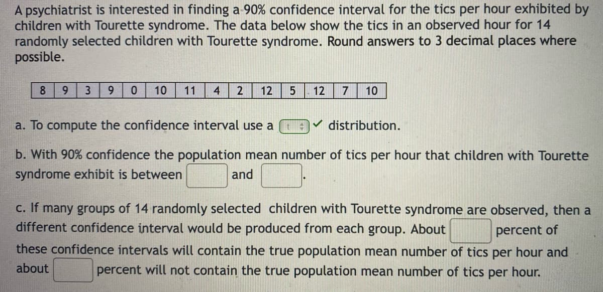 A psychiatrist is interested in finding a 90% confidence interval for the tics per hour exhibited by
children with Tourette syndrome. The data below show the tics in an observed hour for 14
randomly selected children with Tourette syndrome. Round answers to 3 decimal places where
possible.
8.
9.
3
9.
10
11
4
2
12
12
10
a. To compute the confidence interval use a
distribution.
b. With 90% confidence the population mean number of tics per hour that children with Tourette
syndrome exhibit is between
and
c. If many groups of 14 randomly selected children with Tourette syndrome are observed, then a
different confidence interval would be produced from each group. About
percent of
these confidence intervals will contain the true population mean number of tics per hour and
about
percent will not contain the true population mean number of tics per hour.
