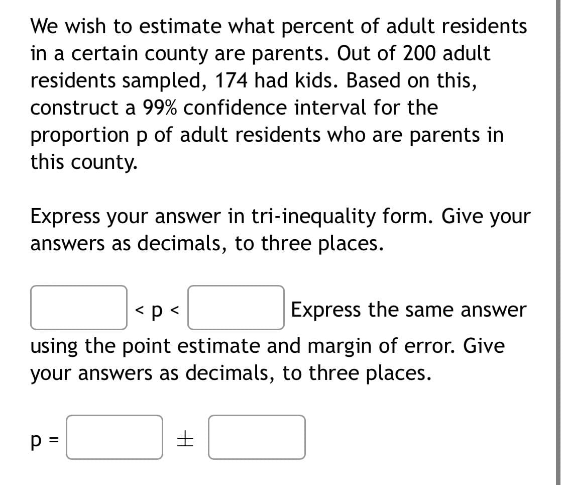 We wish to estimate what percent of adult residents
in a certain county are parents. Out of 200 adult
residents sampled, 174 had kids. Based on this,
construct a 99% confidence interval for the
proportion p of adult residents who are parents in
this county.
Express your answer in tri-inequality form. Give your
answers as decimals, to three places.
<p <
Express the same answer
using the point estimate and margin of error. Give
your answers as decimals, to three places.
p =
