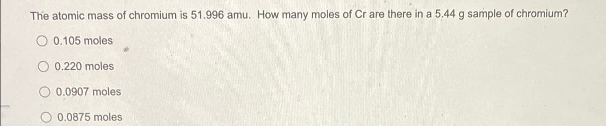 The atomic mass of chromium is 51.996 amu. How many moles of Cr are there in a 5.44 g sample of chromium?
0.105 moles
0.220 moles
0.0907 moles
O 0.0875 moles
