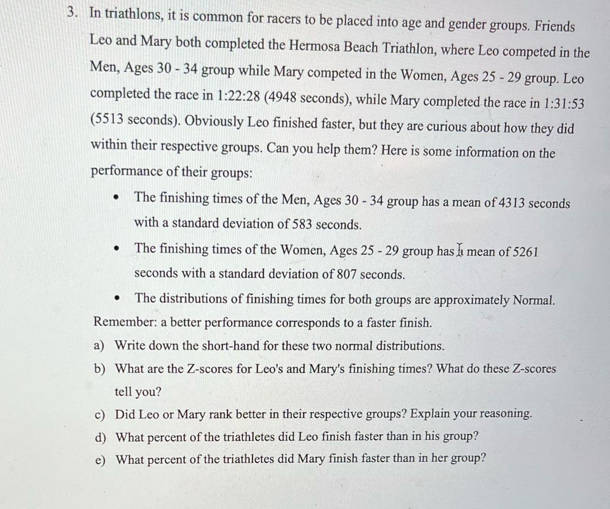 3. In triathlons, it is common for racers to be placed into age and gender groups. Friends
Leo and Mary both completed the Hermosa Beach Triathlon, where Leo competed in the
Men, Ages 30 - 34 group while Mary competed in the Women, Ages 25 - 29 group. Leo
completed the race in 1:22:28 (4948 seconds), while Mary completed the race in 1:31:53
(5513 seconds). Obviously Leo finished faster, but they are curious about how they did
within their respective groups. Can you help them? Here is some information on the
performance of their
groups:
The finishing times of the Men, Ages 30 - 34 group has a mean of 4313 seconds
with a standard deviation of 583 seconds.
The finishing times of the Women, Ages 25 - 29 group hasa mean of 5261
seconds with a standard deviation of 807 seconds.
The distributions of finishing times for both groups are approximately Normal.
Remember: a better performance corresponds to a faster finish.
a) Write down the short-hand for these two normal distributions.
b) What are the Z-scores for Leo's and Mary's finishing times? What do these Z-scores
tell you?
c) Did Leo or Mary rank better in their respective groups? Explain your reasoning.
d) What percent of the triathletes did Leo finish faster than in his group?
e) What percent of the triathletes did Mary finish faster than in her group?
