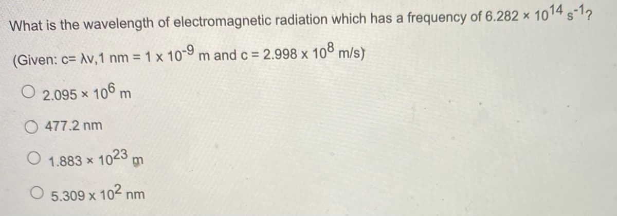 What is the wavelength of electromagnetic radiation which has a frequency of 6.282 × 1014 s-1?
(Given: c= Av,1 nm = 1 x 10 m and c = 2.998 x 108 m/s)
%3D
O 2.095 x 106 m
O 477.2 nm
1.883 x 1023 m
5.309 x 102 nm
