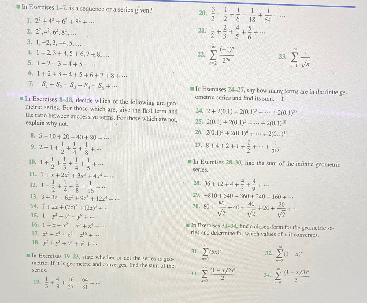 I In Exercises 1–7, is a sequence or a series given?
1
1
+ ...
54
20.
1. 22+42 + 62 + 8² + ...
2. 22,42, 6, 8², ...
3. 1,-2, 3,-4,5,...
4. 1+2,3+4,5+6,7+8, ...
5. 1-2+3-4+5 - ..
18
1
21.
+ ..
00
(-1)"
22.
23.
22n
n=2
n=1
6. 1+2+3+4+5+6+7+8+ ….
7. -S, + S, – S3 + S4 – S; + .….
I In Exercises 24-27, say how many terms are in the finite ge-
ometric series and find its sum.
In Exercises 8-18, decide which of the following are geo-
metric series. For those which are, give the first term and
the ratio between successive terms. For those which are not,
explain why not.
24. 2+2(0.1) + 2(0.1)² + … + 2(0.1)25
25. 2(0.1) + 2(0.1)² + -… + 2(0.1)'0
8. 5-10+20 – 40 + 80 – ..
26. 2(0.1)5 + 2(0.1)6 + .. + 2(0.1)3
1
1
9. 2+1+
2
27. 8+4+2+1+
2
1
+ .…· +
210
+
+..
1. 1
+
2
1
+..
I In Exercises 28-30, find the sum of the infinite geometric
series.
10. 1+
3
11. 1+x+2x² + 3x³ +4x + ...
1. 1
12. 1-
28. 36 + 12 +4+
4
4
+
+ ...
4
+
8.
+ ..
16
13. 3+3z + 6z2 +9z3 + 12z + ….
14. 1+2z + (2z)² + (2z)³ + .….
29. -810 +540 - 360 +240 – 160 + ….
80
+ 40 +
40
30. 80 +
20
+20+
+ ...
15. 1- y+ y - y + …..
V2
16. 1- x+ x² x' + x* – ...
I In Exercises 31–34, find a closed-form for the geometric se-
ries and determine for which values of x it converges.
17. z-z+ z8 – z'6 + ...
18. y +y + y +y + •…
00
00
31. (5x)"
32. (1– x)"
I In Exercises 19-23, state whether or not the series is geo-
metric. If it is geometric and converges, find the sum of the
n=0
n=0
00
series.
(1 – x/2)"
(1- x/3)"
34. T
00
33.
1
19.
16
+
27
64
+...
81
n=0
n=0
39
+
118516
110415
+
+
118
14 -|0
117
+
