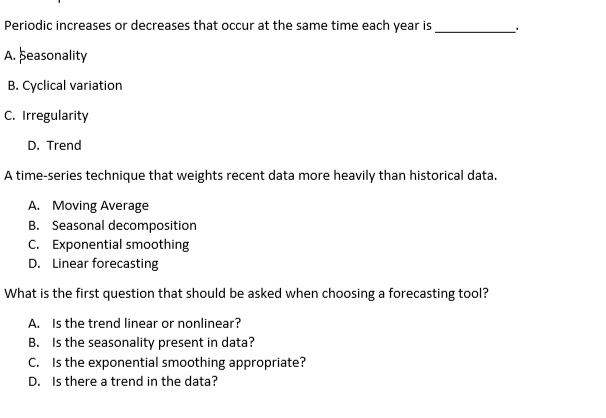 Periodic increases or decreases that occur at the same time each year is
A. þeasonality
B. Cyclical variation
C. Irregularity
D. Trend
A time-series technique that weights recent data more heavily than historical data.
A. Moving Average
B. Seasonal decomposition
C. Exponential smoothing
D. Linear forecasting
What is the first question that should be asked when choosing a forecasting tool?
A. Is the trend linear or nonlinear?
B. Is the seasonality present in data?
C. Is the exponential smoothing appropriate?
D. Is there a trend in the data?
