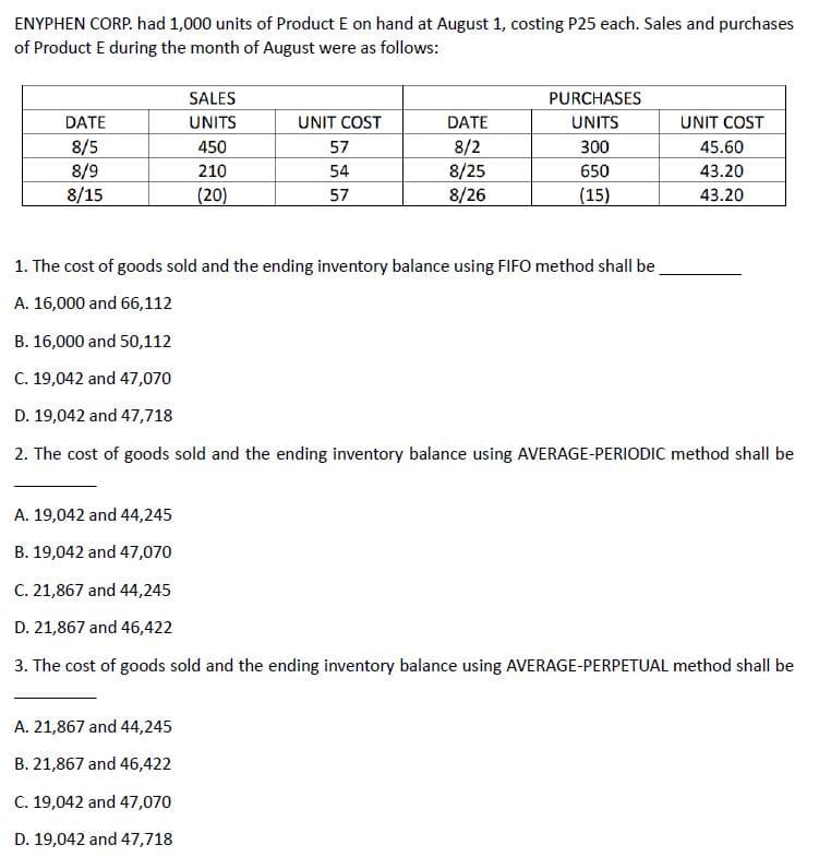 ENYPHEN CORP. had 1,000 units of Product E on hand at August 1, costing P25 each. Sales and purchases
of Product E during the month of August were as follows:
DATE
8/5
8/9
8/15
SALES
UNITS
450
210
(20)
A. 21,867 and 44,245
B. 21,867 and 46,422
C. 19,042 and 47,070
D. 19,042 and 47,718
UNIT COST
57
54
57
DATE
8/2
8/25
8/26
PURCHASES
UNITS
300
650
(15)
UNIT COST
45.60
43.20
43.20
1. The cost of goods sold and the ending inventory balance using FIFO method shall be
A. 16,000 and 66,112
B. 16,000 and 50,112
C. 19,042 and 47,070
D. 19,042 and 47,718
2. The cost of goods sold and the ending inventory balance using AVERAGE-PERIODIC method shall be
A. 19,042 and 44,245
B. 19,042 and 47,070
C. 21,867 and 44,245
D. 21,867 and 46,422
3. The cost of goods sold and the ending inventory balance using AVERAGE-PERPETUAL method shall be