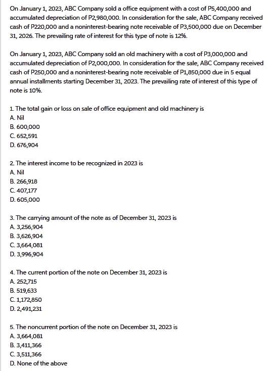 On January 1, 2023, ABC Company sold a office equipment with a cost of P5,400,000 and
accumulated depreciation of P2,980,000. In consideration for the sale, ABC Company received
cash of P220,000 and a noninterest-bearing note receivable of P3,500,000 due on December
31, 2026. The prevailing rate of interest for this type of note is 12%.
On January 1, 2023, ABC Company sold an old machinery with a cost of P3,000,000 and
accumulated depreciation of P2,000,000. In consideration for the sale, ABC Company received
cash of P250,000 and a noninterest-bearing note receivable of P1,850,000 due in 5 equal
annual installments starting December 31, 2023. The prevailing rate of interest of this type of
note is 10%.
1. The total gain or loss on sale of office equipment and old machinery is
A. Nil
B. 600,000
C. 652,591
D. 676,904
2. The interest income to be recognized in 2023 is
A. Nil
B. 266,918
C. 407,177
D. 605,000
3. The carrying amount of the note as of December 31, 2023 is
A. 3,256,904
B. 3,626,904
C. 3,664,081
D. 3,996,904
4. The current portion of the note on December 31, 2023 is
A. 252,715
B. 519,633
C. 1,172,850
D. 2,491,231
5. The noncurrent portion of the note on December 31, 2023 is
A. 3,664,081
B. 3,411,366
C. 3,511,366
D. None of the above