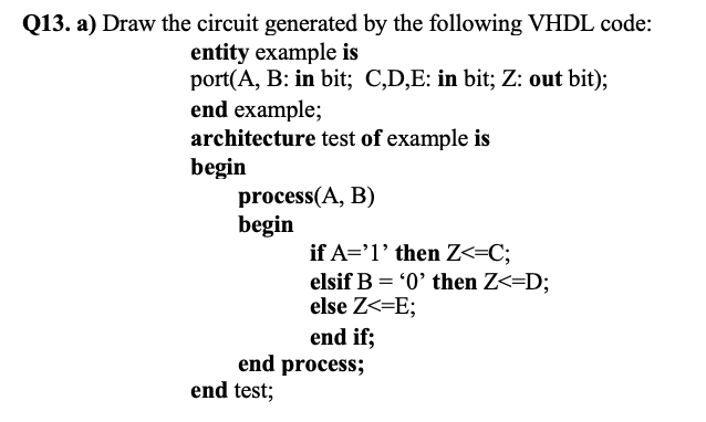 Q13. a) Draw the circuit generated by the following VHDL code:
entity example is
port(A, B: in bit; C,D,E: in bit; Z: out bit);
end example;
architecture test of example is
begin
process(A, B)
begin
if A='1' then Z<=C;
elsif B = '0' then Z<=D;
else Z<=E;
end if;
end process;
end test;
