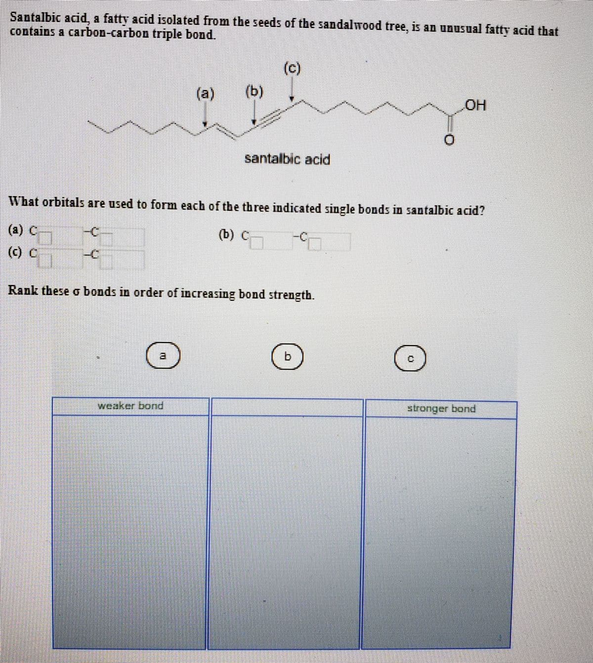 Santalbic acid, a fatty acid isolated from the seeds of the sandalwood tree, is an unusual fatty acid that
contains a carbon-carbon triple bond.
(c)
(a)
(b)
HO
santalbic acid
What orbitals are used to form each of the three indicated single bonds in santalbic acid?
(a) C
-C
(b) C
(c) C
-C
Rank these o bonds in order of increasing bond strength.
a.
b.
stronger bond
puoq a
