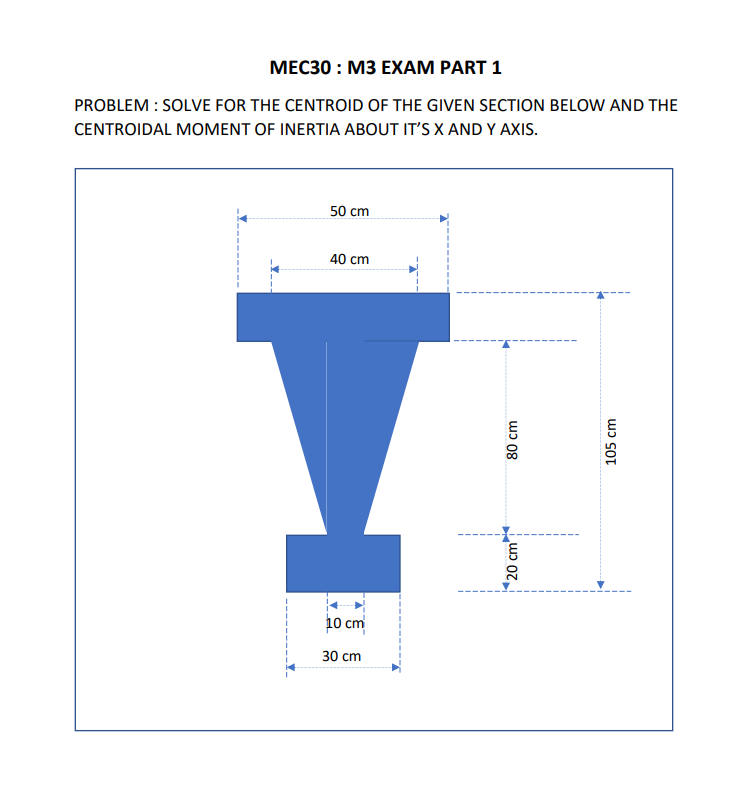 MEC30: M3 EXAM PART 1
PROBLEM : SOLVE FOR THE CENTROID OF THE GIVEN SECTION BELOW AND THE
CENTROIDAL MOMENT OF INERTIA ABOUT IT'S X AND Y AXIS.
50 cm
40 cm
I
10 cm
30 cm
80 cm
20 cm
105 cm