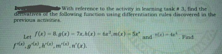 Lew
With reference to the activity in learning task # 3, find the
derivatives of the following function using differentiation rules discovered in the
previous activities.
f(x) = 8. g(x) = 7x, h(x) = 6x²,m(x) = 5x"
Let
n(x) = 4x4
Find
fix), g(x), h'(x), m'(x). n'(x).
and