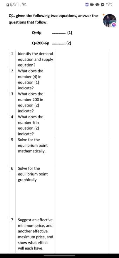 %AV ,
Q1. given the following two equations, answer the
questions that follow:
Q=4p
.(1).
Q=200-6p .
(2)
1 Identify the demand
equation and supply
equation?
2 What does the
number (4) in
equation (1)
indicate?
3 What does the
number 200 in
equation (2)
indicate?
4 What does the
number 6 in
equation (2)
indicate?
5 Solve for the
equilibrium point
mathematically.
6 Solve for the
equilibrium point
graphically.
7 Suggest an effective
minimum price, and
another effective
maximum price, and
show what effect
will each have.
