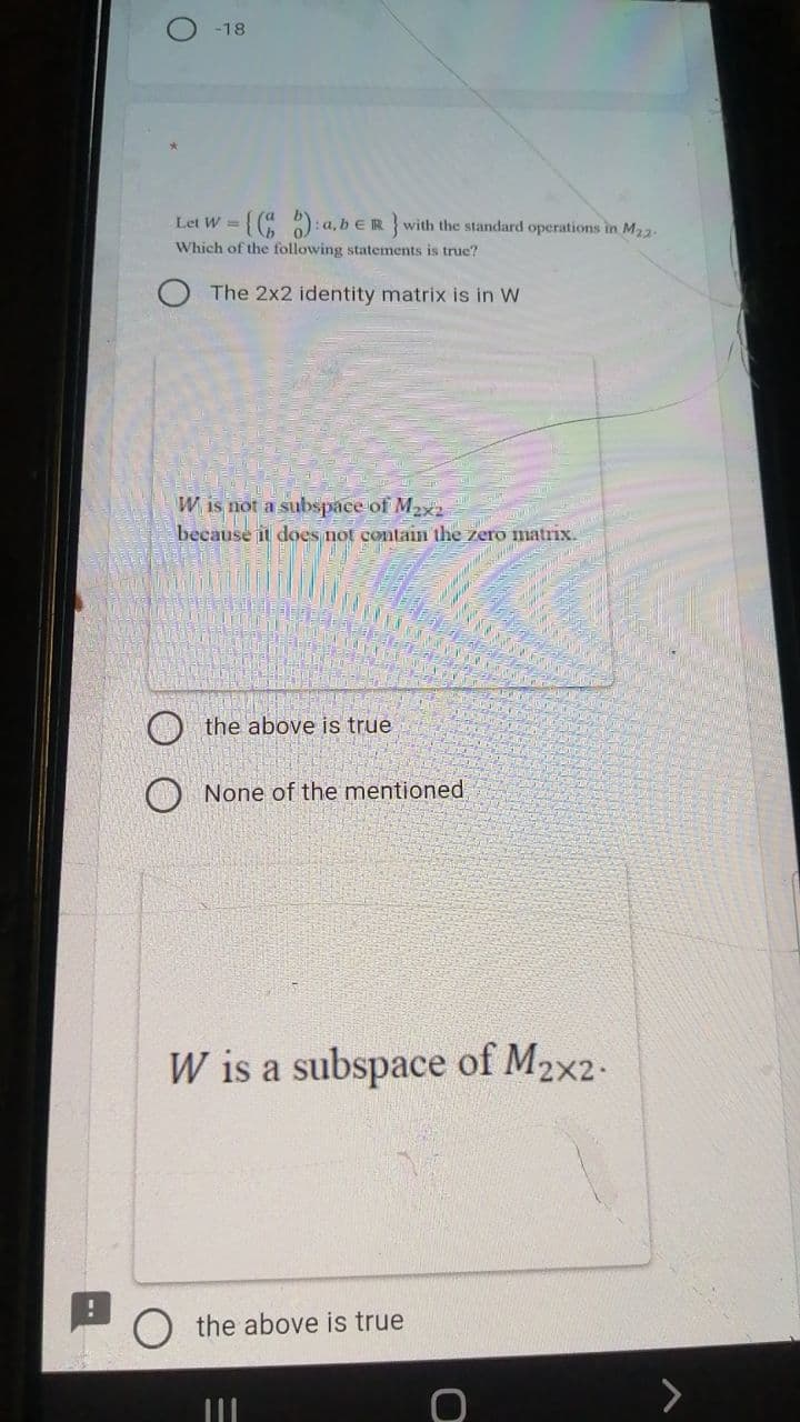 -18
Let W =( ): a, b €R } with the standard operations in M23.
Which of the following statements is true?
The 2x2 identity matrix is in W
W is not a subspace of M2x2
because it does not contain the zero matrix.
O the above is true
O None of the mentioned
W is a subspace of M2x2-
the above is true
