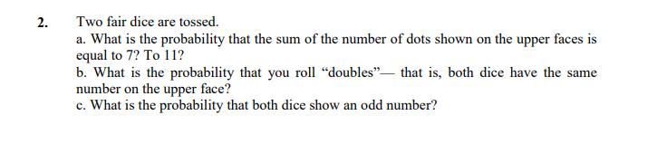 2.
Two fair dice are tossed.
a. What is the probability that the sum of the number of dots shown on the upper faces is
equal to 7? To 11?
b. What is the probability that you roll “doubles"– that is, both dice have the same
number on the upper face?
c. What is the probability that both dice show an odd number?
