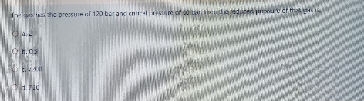 The gas has the pressure of 120 bar and critical pressure of 60 bar, then the reduced pressure of that gas is.
O a 2
O b.0.5
Oc. 7200
O d. 720
