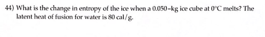 **Entropy Change During Melting of Ice**

**Question 44:** What is the change in entropy of the ice when a 0.050-kg ice cube at 0°C melts? The latent heat of fusion for water is 80 cal/g.

---

**Explanation:**

To solve this problem, we need to calculate the change in entropy (ΔS) of the ice as it melts.

**Given:**
- Mass of ice (m) = 0.050 kg
- Latent heat of fusion for water (L) = 80 cal/g

First, convert the mass of ice from kilograms to grams:
\[ 0.050 \text{ kg} = 50 \text{ g} \]

Next, calculate the total amount of heat (Q) absorbed during melting:
\[ Q = m \times L \]
\[ Q = 50 \text{ g} \times 80 \text{ cal/g} \]
\[ Q = 4000 \text{ cal} \]

The change in entropy (ΔS) is given by the formula:
\[ \Delta S = \frac{Q}{T} \]

Where:
- \( Q \) is the heat absorbed 
- \( T \) is the absolute temperature in Kelvin (K)

The melting point of ice is 0°C, which is 273.15 K.

Now, calculate ΔS:
\[ \Delta S = \frac{4000 \text{ cal}}{273.15 \text{ K}} \]
\[ \Delta S \approx 14.64 \text{ cal/K} \]

Thus, the change in entropy of the ice when it melts is approximately **14.64 cal/K**.