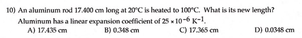 ### Problem 10:
**An aluminum rod 17.400 cm long at 20°C is heated to 100°C. What is its new length?**

**Given:**
- Aluminum has a linear expansion coefficient of \(25 \times 10^{-6} \, \text{K}^{-1}\).

**Options:**
- **A)** 17.435 cm
- **B)** 0.348 cm
- **C)** 17.365 cm
- **D)** 0.0348 cm

#### Solution:
To find the new length of the aluminum rod after heating, we use the formula for linear expansion:
\[ L_{\text{new}} = L_0 \left( 1 + \alpha \Delta T \right) \]
where:
- \(L_0 = 17.400 \, \text{cm}\) (original length)
- \(\alpha = 25 \times 10^{-6} \, \text{K}^{-1}\) (linear expansion coefficient)
- \(\Delta T = 100^\circ \text{C} - 20^\circ \text{C} = 80 \, \text{K}\) (temperature change)

**Calculation:**
\[ L_{\text{new}} = 17.400 \left( 1 + (25 \times 10^{-6} \times 80) \right) \]
\[ L_{\text{new}} = 17.400 \left( 1 + 0.002 \right) \]
\[ L_{\text{new}} = 17.400 \left( 1.002 \right) \]
\[ L_{\text{new}} = 17.435 \, \text{cm} \]

**Correct Answer:**
- **A)** 17.435 cm