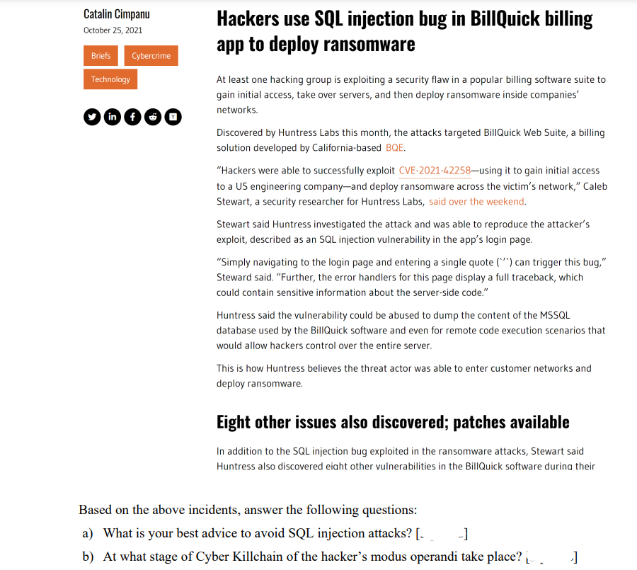 Catalin Cimpanu
October 25, 2021
Briefs
Technology
Hackers use SQL injection bug in BillQuick billing
app to deploy ransomware
At least one hacking group is exploiting a security flaw in a popular billing software suite to
gain initial access, take over servers, and then deploy ransomware inside companies'
networks.
Discovered by Huntress Labs this month, the attacks targeted BillQuick Web Suite, a billing
solution developed by California-based BQE.
"Hackers were able to successfully exploit CVE-2021-42258-using it to gain initial access
to a US engineering company-and deploy ransomware across the victim's network," Caleb
Stewart, a security researcher for Huntress Labs, said over the weekend.
Stewart said Huntress investigated the attack and was able to reproduce the attacker's
exploit, described as an SQL injection vulnerability in the app's login page.
"Simply navigating to the login page and entering a single quote (*) can trigger this bug,"
Steward said. "Further, the error handlers for this page display a full traceback, which
could contain sensitive information about the server-side code."
Huntress said the vulnerability could be abused to dump the content of the MSSQL
database used by the BillQuick software and even for remote code execution scenarios that
would allow hackers control over the entire server.
This is how Huntress believes the threat actor was able to enter customer networks and
deploy ransomware.
Eight other issues also discovered; patches available
In addition to the SQL injection bug exploited in the ransomware attacks, Stewart said
Huntress also discovered eight other vulnerabilities in the BillQuick software during their
Based on the above incidents, answer the following questions:
a) What is your best advice to avoid SQL injection attacks? [- -]
b) At what stage of Cyber Killchain of the hacker's modus operandi take place? []
Cybercrime
miea