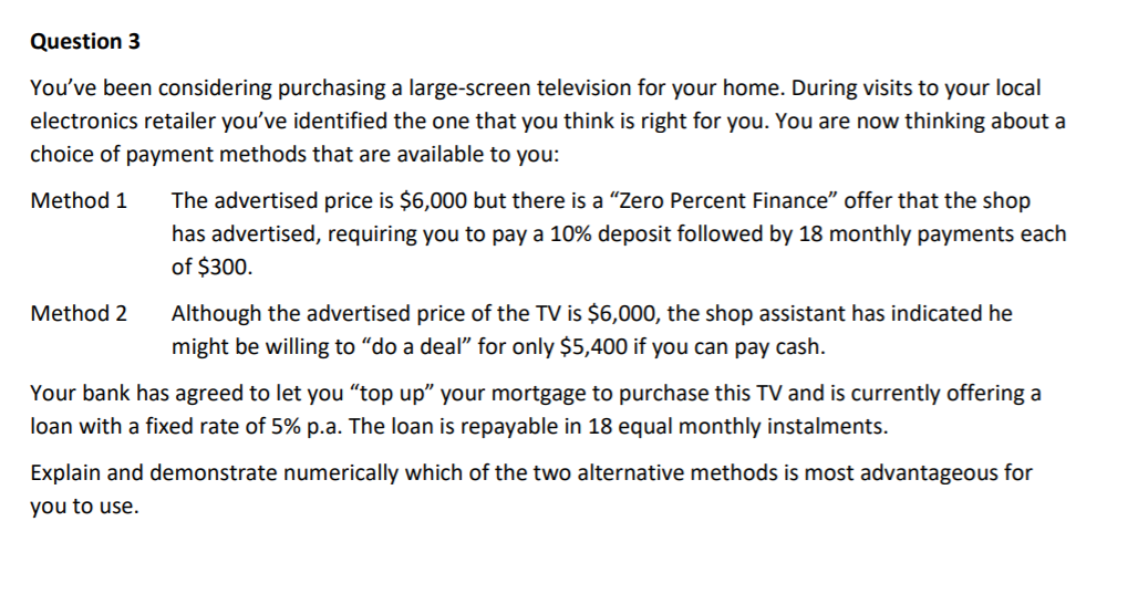 Question 3
You've been considering purchasing a large-screen television for your home. During visits to your local
electronics retailer you've identified the one that you think is right for you. You are now thinking about a
choice of payment methods that are available to you:
Method 1
The advertised price is $6,000 but there is a "Zero Percent Finance" offer that the shop
has advertised, requiring you to pay a 10% deposit followed by 18 monthly payments each
of $300.
Method 2
Although the advertised price of the TV is $6,000, the shop assistant has indicated he
might be willing to "do a deal" for only $5,400 if you can pay cash.
Your bank has agreed to let you “top up" your mortgage to purchase this TV and is currently offering a
loan with a fixed rate of 5% p.a. The loan is repayable in 18 equal monthly instalments.
Explain and demonstrate numerically which of the two alternative methods is most advantageous for
you to use.
