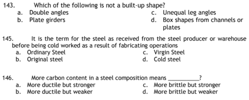 143.
Which of the following is not a built-up shape?
Double angles
c.
Unequal leg angles
Plate girders
d.
Box shapes from channels or
plates
145.
It is the term for the steel as received from the steel producer or warehouse
before being cold worked as a result of fabricating operations
a. Ordinary Steel
c. Virgin Steel
b.
Original steel
d. Cold steel
More carbon content in a steel composition means
More ductile but stronger
c. More brittle but stronger
More brittle but weaker
b. More ductile but weaker
d.
146.
a.
b.