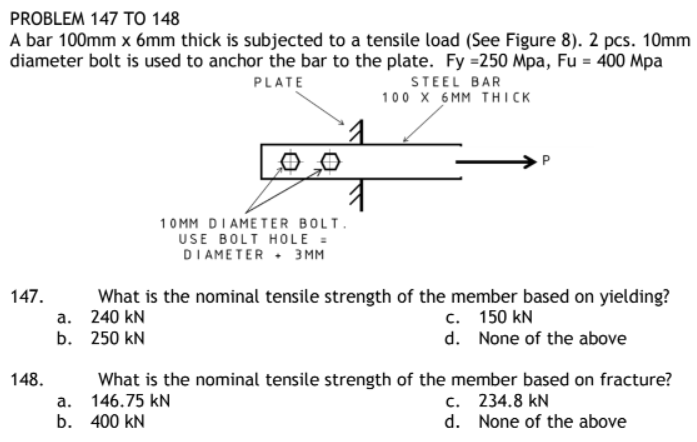 PROBLEM 147 TO 148
A bar 100mm x 6mm thick is subjected to a tensile load (See Figure 8). 2 pcs. 10mm
diameter bolt is used to anchor the bar to the plate. Fy =250 Mpa, Fu = 400 Mpa
PLATE
STEEL BAR
100 X 6MM THICK
10MM DIAMETER BOLT.
USE BOLT HOLE =
DIAMETER 3MM
147.
What is the nominal tensile strength of the member based on yielding?
240 kN
a.
c. 150 kN
b.
250 KN
d.
None of the above
148.
What is the nominal tensile strength of the member based on fracture?
146.75 kN
a.
c. 234.8 kN
b.
400 KN
d. None of the above