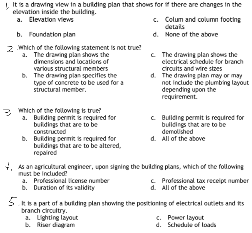 It is a drawing view in a building plan that shows for if there are changes in the
elevation inside the building.
a. Elevation views
c. Colum and column footing
details
b. Foundation plan
d.
None of the above
c.
2.Which of the following statement is not true?
a. The drawing plan shows the
dimensions and locations of
various structural members
b. The drawing plan specifies the
type of concrete to be used for a
structural member.
The drawing plan shows the
electrical schedule for branch
circuits and wire sizes
d. The drawing plan may or may
not include the plumbing layout
depending upon the
requirement.
3. Which of the following is true?
a. Building permit is required for
buildings that are to be
c. Building permit is required for
buildings that are to be
demolished
constructed
d. All of the above
b. Building permit is required for
buildings that are to be altered,
repaired
4.
4₁ As an agricultural engineer, upon signing the building plans, which of the following
must be included?
Professional license number
b. Duration of its validity
C.
Professional tax receipt number
d. All of the above
5. It is a part of a building plan showing the positioning of electrical outlets and its
branch circuitry.
c. Power layout
a. Lighting layout
b. Riser diagram
d.
Schedule of loads