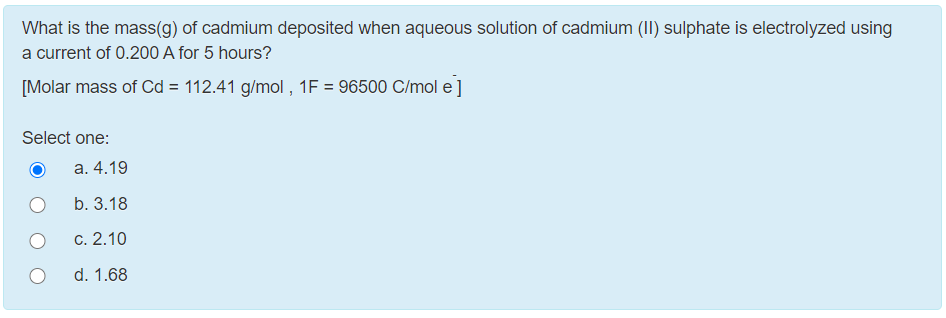 What is the mass(g) of cadmium deposited when aqueous solution of cadmium (II) sulphate is electrolyzed using
a current of 0.200 A for 5 hours?
[Molar mass of Cd = 112.41 g/mol , 1F = 96500 C/mol e]
Select one:
a. 4.19
b. 3.18
c. 2.10
d. 1.68
