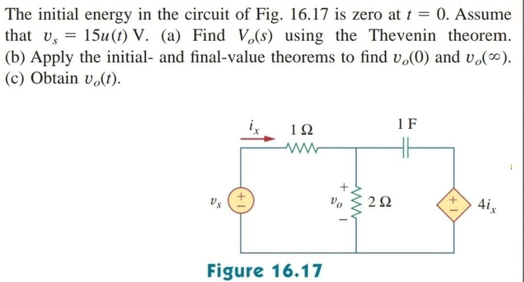 The initial energy in the circuit of Fig. 16.17 is zero at t = 0. Assume
that v = 15u (t) V. (a) Find Vo(s) using the Thevenin theorem.
(b) Apply the initial- and final-value theorems to find vo(0) and v₂(∞).
(c) Obtain vo(t).
+
1Ω
Figure 16.17
+
Vo
ww
292
1 F
+
4ix
