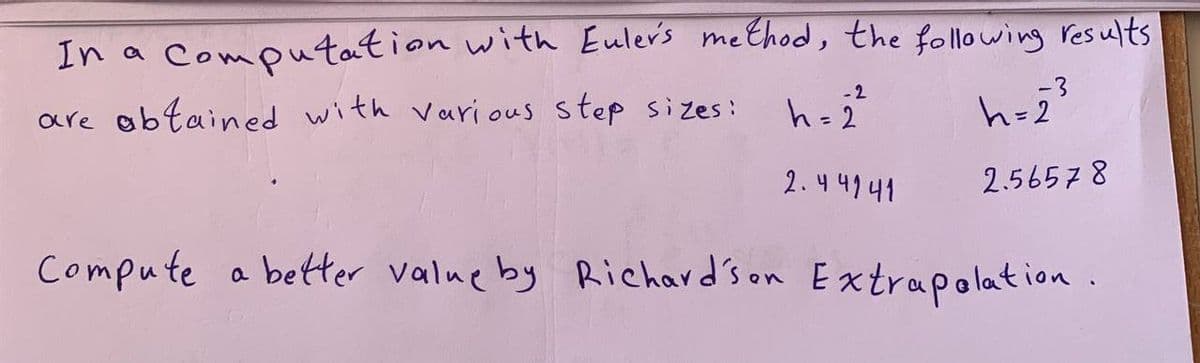 In a computation with Euler's method, the following results
are abtained with various step sizes:
-2
h=2
2.44141
-3
h=2
2.56578
Compute a better value by Richardson Extrapolation.