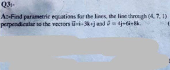 Q3:-
A:-Find parametric equations for the lines, the line through (4, 7, 1)
perpendicular to the vectors u-i+3k+j and 5 = 4j+6i+8k.