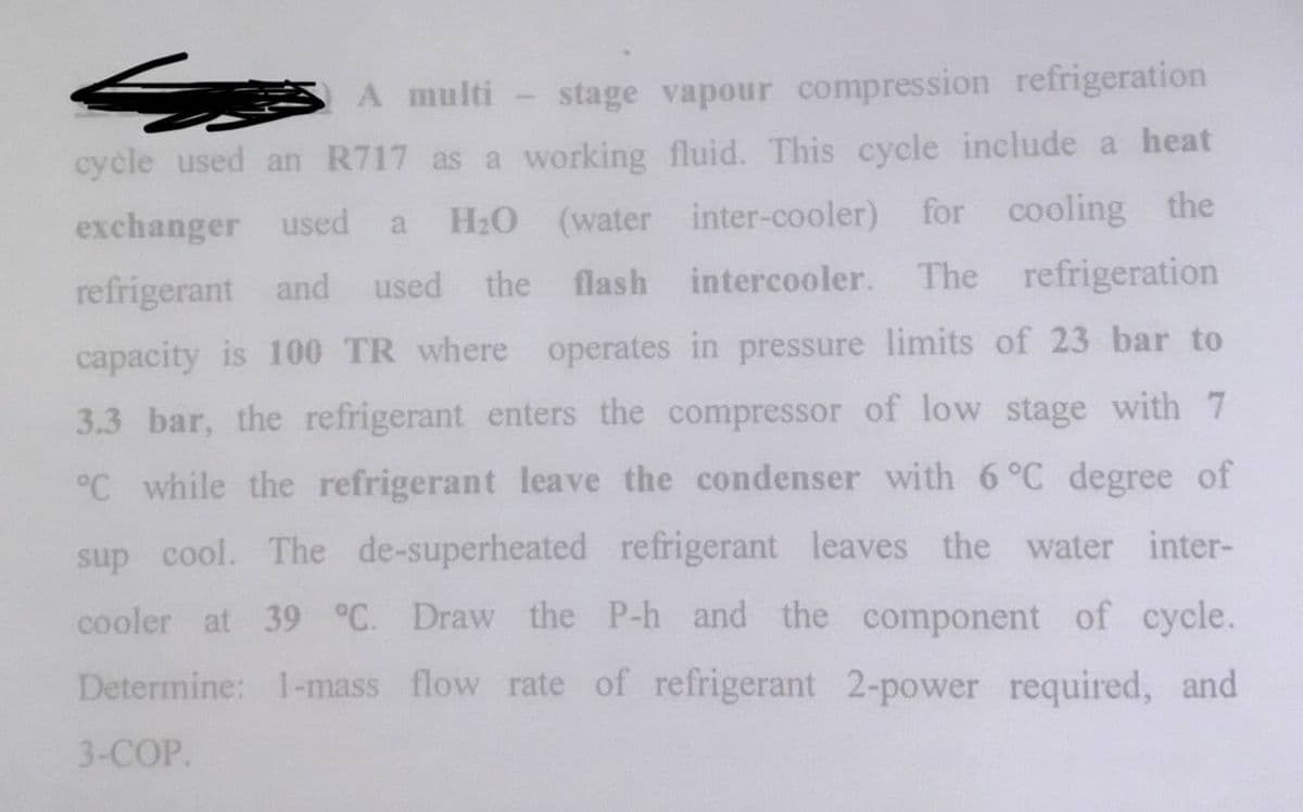 A multi-stage vapour compression refrigeration
cycle used an R717 as a working fluid. This cycle include a heat
exchanger used a H₂O (water inter-cooler) for cooling the
refrigerant and used the flash intercooler. The refrigeration
capacity is 100 TR where operates in pressure limits of 23 bar to
3.3 bar, the refrigerant enters the compressor of low stage with 7
°C while the refrigerant leave the condenser with 6 °C degree of
sup cool. The de-superheated refrigerant leaves the water inter-
cooler at 39 °C. Draw the P-h and the component of cycle.
Determine: 1-mass flow rate of refrigerant 2-power required, and
3-COP.