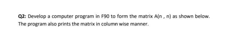 Q2: Develop a computer program in F90 to form the matrix A(n, n) as shown below.
The program also prints the matrix in column wise manner.