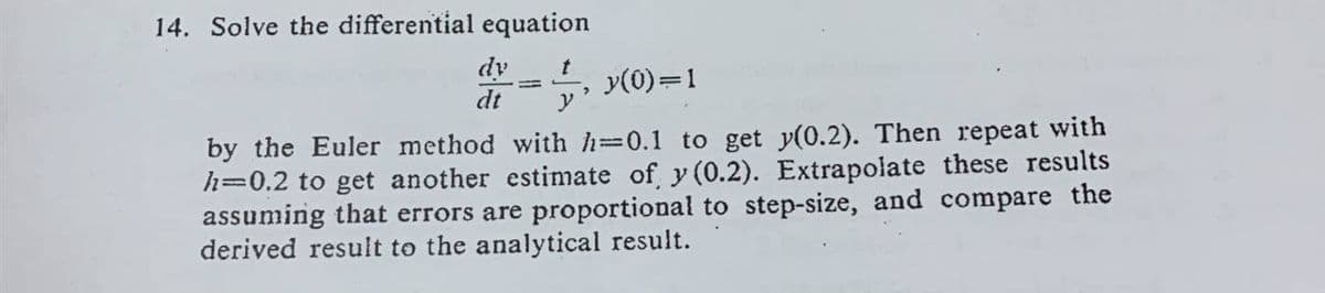 14. Solve the differential equation
dy
dt y
= 1, y(0)=1
by the Euler method with h=0.1 to get y(0.2). Then repeat with
h=0.2 to get another estimate of y(0.2). Extrapolate these results
assuming that errors are proportional to step-size, and compare the
derived result to the analytical result.