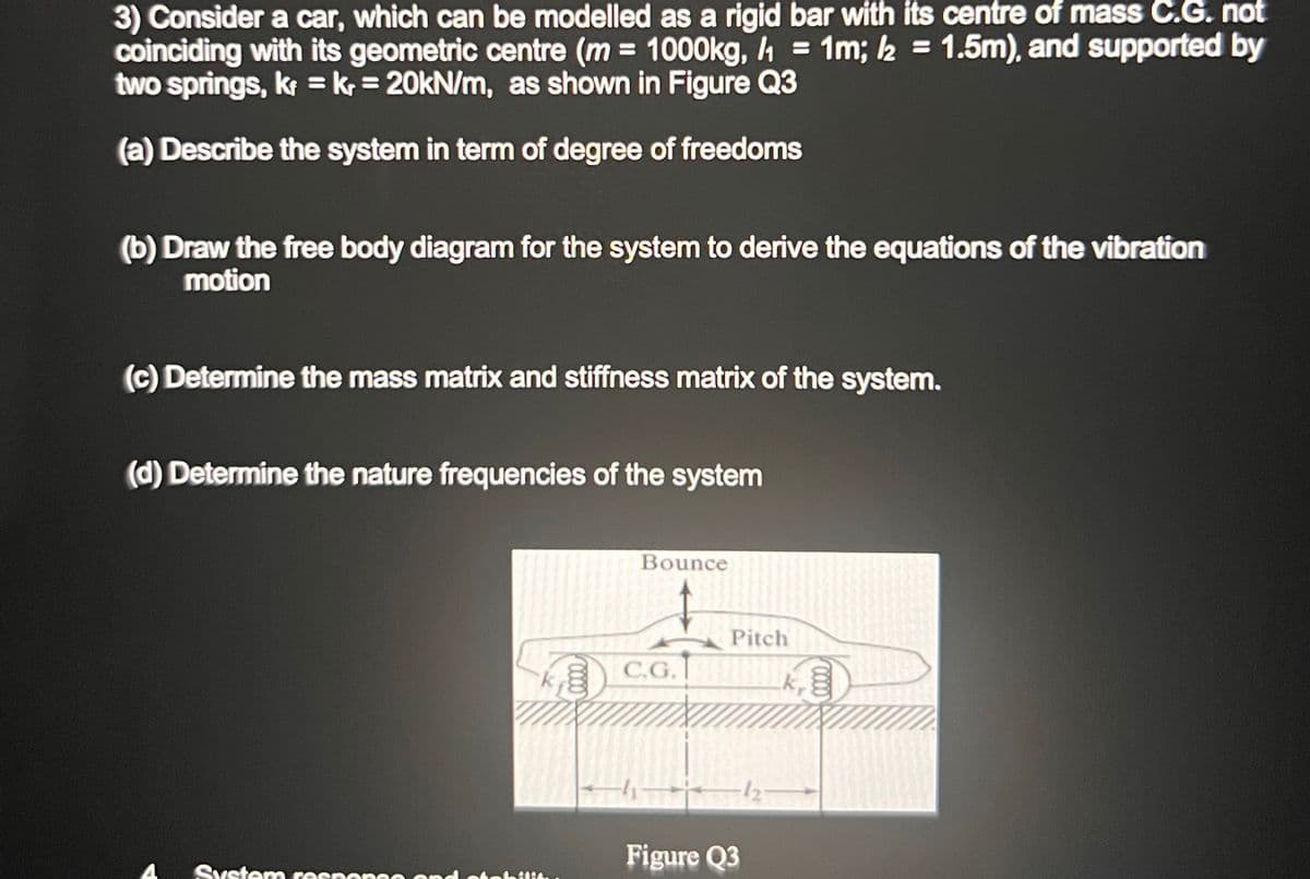 3) Consider a car, which can be modelled as a rigid bar with its centre of mass C.G. not
coinciding with its geometric centre (m= 1000kg, 1 = 1m; /2 = 1.5m), and supported by
two springs, kr = kr = 20kN/m, as shown in Figure Q3
(a) Describe the system in term of degree of freedoms
(b) Draw the free body diagram for the system to derive the equations of the vibration
motion
(c) Determine the mass matrix and stiffness matrix of the system.
(d) Determine the nature frequencies of the system
System
respon
Bounce
C.G.
Pitch
Figure Q3