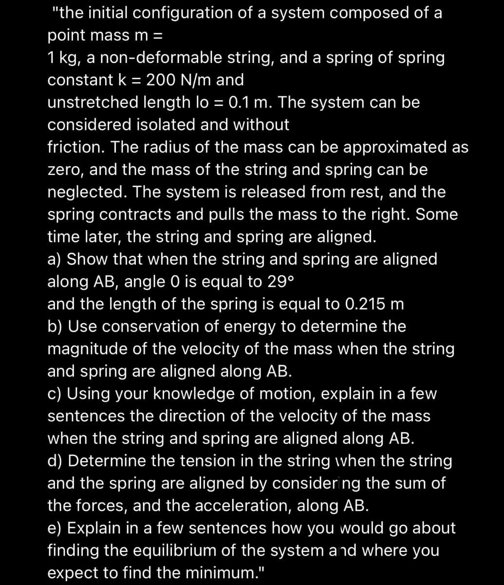 "the initial configuration of a system composed of a
point mass m =
1 kg, a non-deformable string, and a spring of spring
constant k = 200 N/m and
unstretched length lo = 0.1 m. The system can be
considered isolated and without
friction. The radius of the mass can be approximated as
zero, and the mass of the string and spring can be
neglected. The system is released from rest, and the
spring contracts and pulls the mass to the right. Some
time later, the string and spring are aligned.
a) Show that when the string and spring are aligned
along AB, angle 0 is equal to 29⁰
and the length of the spring is equal to 0.215 m
b) Use conservation of energy to determine the
magnitude of the velocity of the mass when the string
and spring are aligned along AB.
c) Using your knowledge of motion, explain in a few
sentences the direction of the velocity of the mass
when the string and spring are aligned along AB.
d) Determine the tension in the string when the string
and the spring are aligned by considering the sum of
the forces, and the acceleration, along AB.
e) Explain in a few sentences how you would go about
finding the equilibrium of the system and where you
expect to find the minimum."