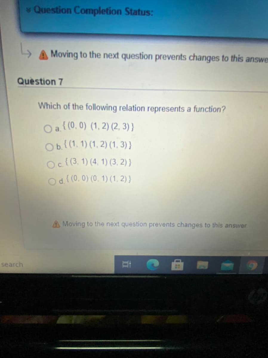 Question Completion Status:
Moving to the next question prevents changes to this answe
Question 7
Which of the following relation represents a function?
O a( (0, 0) (1, 2) (2, 3) }
Obl(1. 1) (1, 2) (1, 3) }
Oc{(3. 1) (4, 1) (3, 2) }
Od((0. 0) (0, 1) (1, 2) }
A Moving to the next question prevents changes to this answer
search
