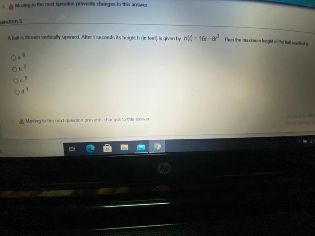 A Moving to the next question prevents changes to this answer
uestion 5
A ball is thrown vertically upward. After t seconds its height h (in feet) is given by h(l) = 161-81. Then the maximum height of the ball macheu
%3D
Oa 8
Ob2
Oco
Od1
Moving to the next question prevents changes to this answer.
Activate Wir
Go to Setings to
立
